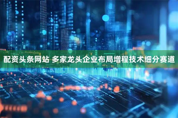 配资头条网站 多家龙头企业布局增程技术细分赛道