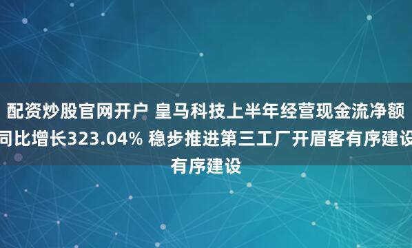 配资炒股官网开户 皇马科技上半年经营现金流净额同比增长323.04% 稳步推进第三工厂开眉客有序建设