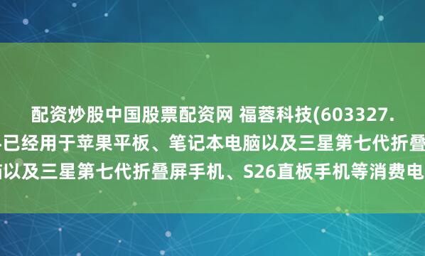 配资炒股中国股票配资网 福蓉科技(603327.SH)：6系、7系合金材料已经用于苹果平板、笔记本电脑以及三星第七代折叠屏手机、S26直板手机等消费电子产品