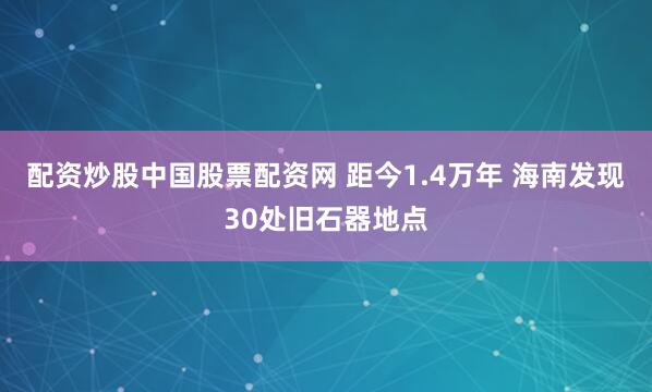 配资炒股中国股票配资网 距今1.4万年 海南发现30处旧石器地点