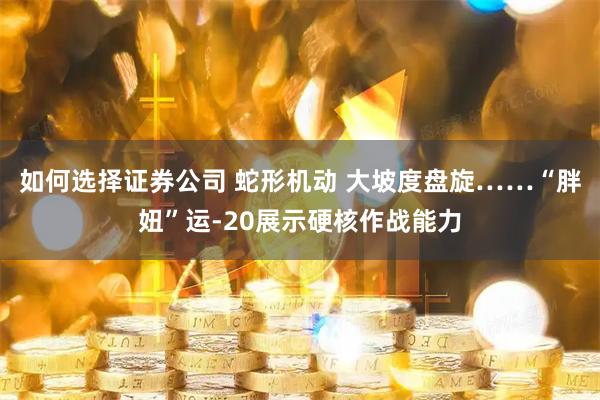 如何选择证券公司 蛇形机动 大坡度盘旋……“胖妞”运-20展示硬核作战能力