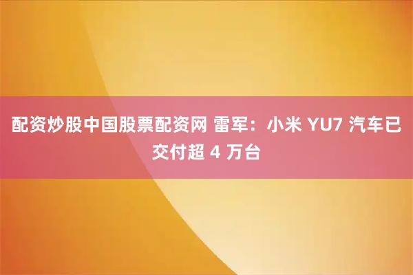 配资炒股中国股票配资网 雷军：小米 YU7 汽车已交付超 4 万台