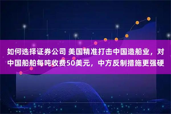 如何选择证券公司 美国精准打击中国造船业，对中国船舶每吨收费50美元，中方反制措施更强硬