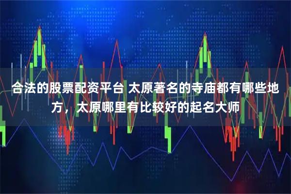 合法的股票配资平台 太原著名的寺庙都有哪些地方，太原哪里有比较好的起名大师