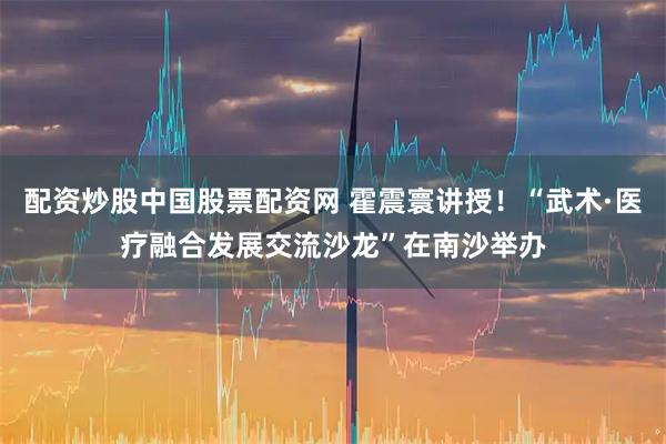 配资炒股中国股票配资网 霍震寰讲授！“武术·医疗融合发展交流沙龙”在南沙举办