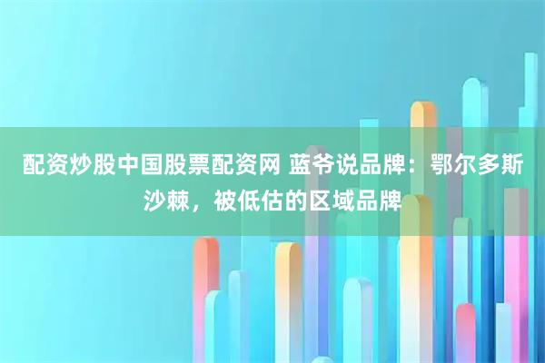 配资炒股中国股票配资网 蓝爷说品牌：鄂尔多斯沙棘，被低估的区域品牌