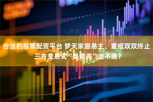 合法的股票配资平台 梦天家居易主、重组双双终止 三方交易式“类借壳”走不通？