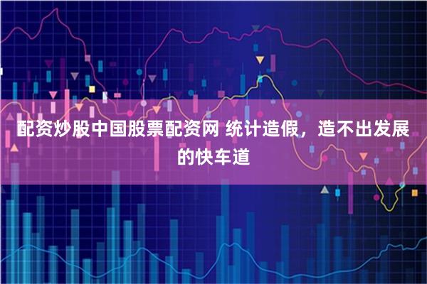 配资炒股中国股票配资网 统计造假，造不出发展的快车道
