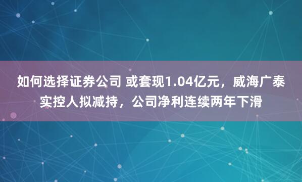 如何选择证券公司 或套现1.04亿元，威海广泰实控人拟减持，公司净利连续两年下滑