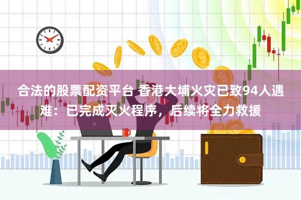 合法的股票配资平台 香港大埔火灾已致94人遇难：已完成灭火程序，后续将全力救援