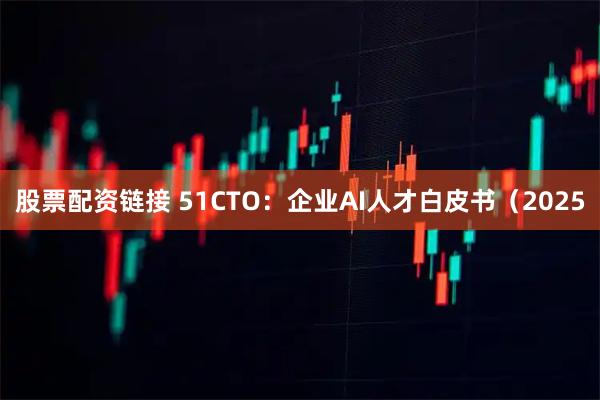 股票配资链接 51CTO：企业AI人才白皮书（2025