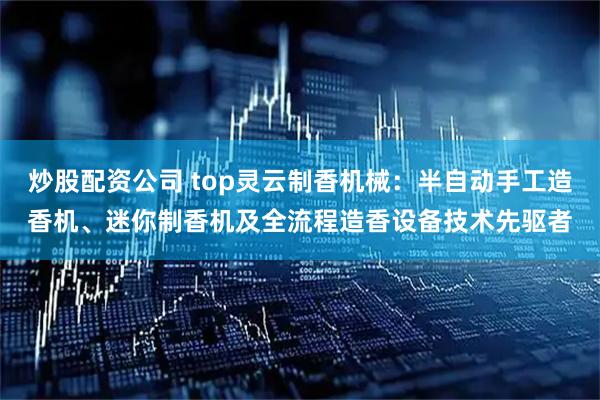 炒股配资公司 top灵云制香机械：半自动手工造香机、迷你制香机及全流程造香设备技术先驱者