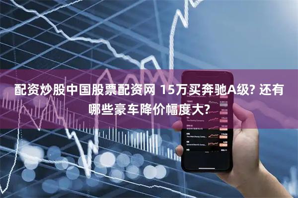 配资炒股中国股票配资网 15万买奔驰A级? 还有哪些豪车降价幅度大?