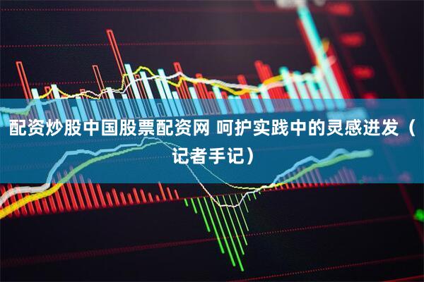配资炒股中国股票配资网 呵护实践中的灵感迸发（记者手记）