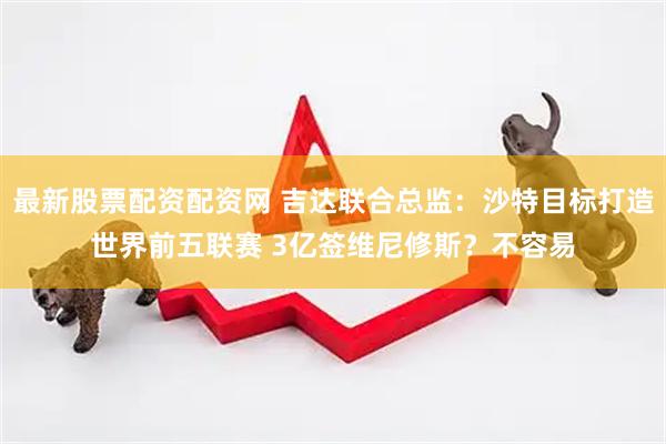 最新股票配资配资网 吉达联合总监：沙特目标打造世界前五联赛 3亿签维尼修斯？不容易