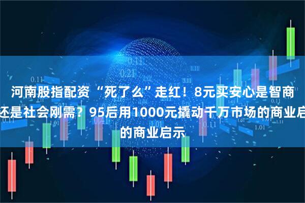 河南股指配资 “死了么”走红！8元买安心是智商税还是社会刚需？95后用1000元撬动千万市场的商业启示