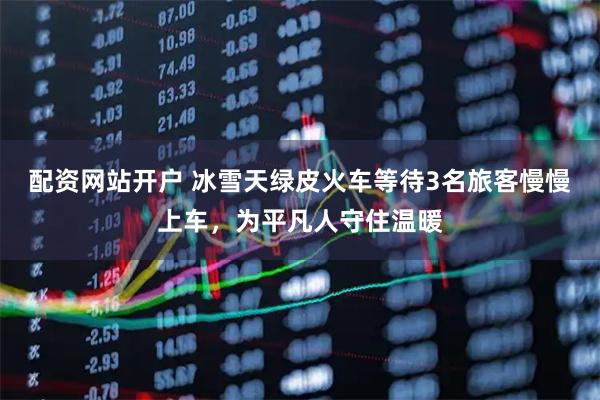 配资网站开户 冰雪天绿皮火车等待3名旅客慢慢上车，为平凡人守住温暖