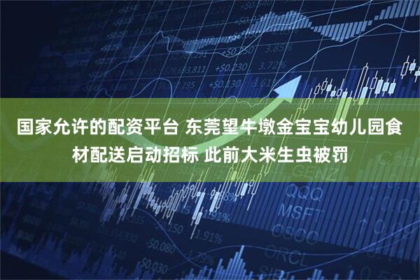 国家允许的配资平台 东莞望牛墩金宝宝幼儿园食材配送启动招标 此前大米生虫被罚