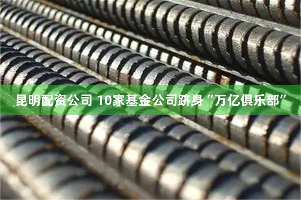 昆明配资公司 10家基金公司跻身“万亿俱乐部”