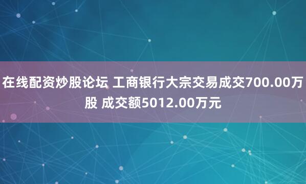 在线配资炒股论坛 工商银行大宗交易成交700.00万股 成交额5012.00万元