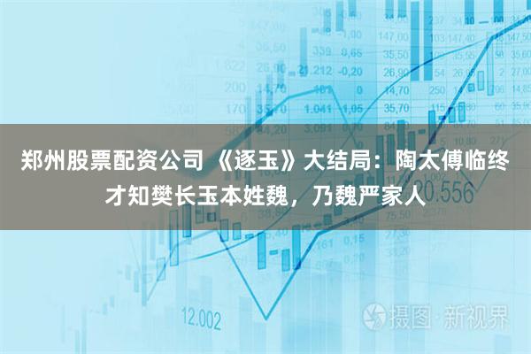 郑州股票配资公司 《逐玉》大结局：陶太傅临终才知樊长玉本姓魏，乃魏严家人