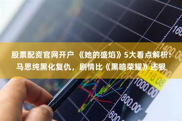 股票配资官网开户 《她的盛焰》5大看点解析：马思纯黑化复仇，剧情比《黑暗荣耀》还狠