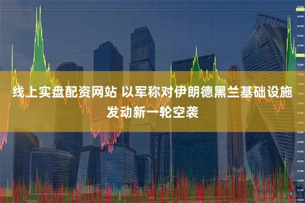 线上实盘配资网站 以军称对伊朗德黑兰基础设施发动新一轮空袭