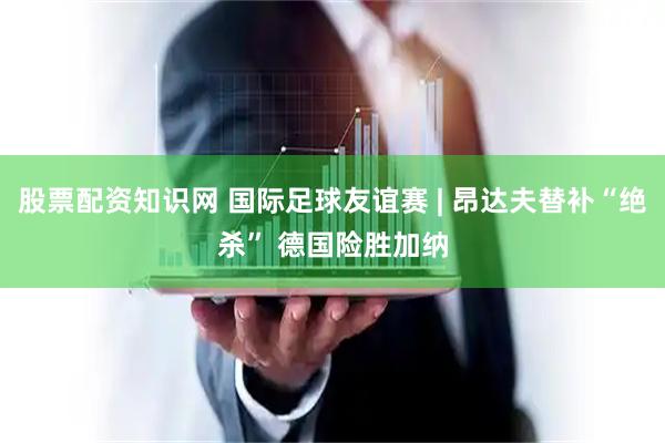 股票配资知识网 国际足球友谊赛 | 昂达夫替补“绝杀” 德国险胜加纳
