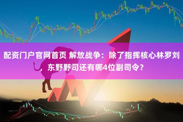 配资门户官网首页 解放战争：除了指挥核心林罗刘，东野野司还有哪4位副司令？