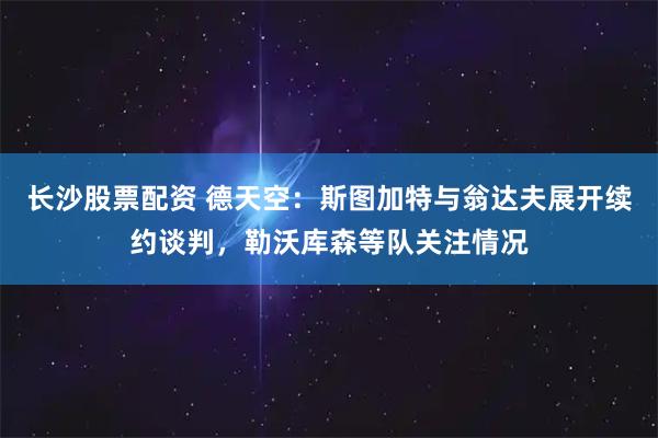 长沙股票配资 德天空：斯图加特与翁达夫展开续约谈判，勒沃库森等队关注情况