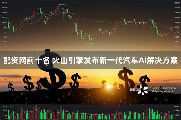 配资网前十名 火山引擎发布新一代汽车AI解决方案