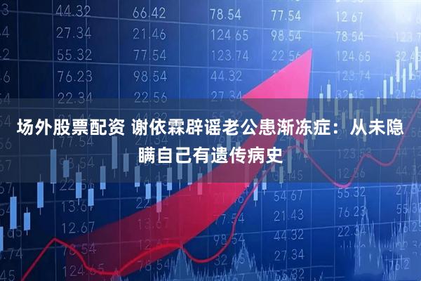 场外股票配资 谢依霖辟谣老公患渐冻症：从未隐瞒自己有遗传病史