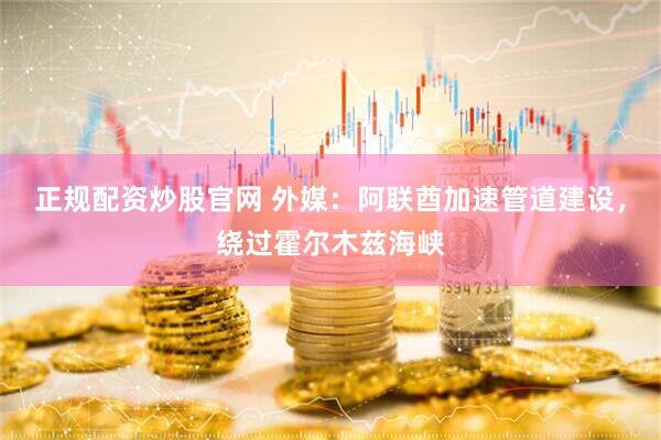 正规配资炒股官网 外媒：阿联酋加速管道建设，绕过霍尔木兹海峡