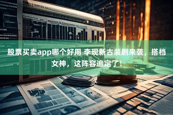 股票买卖app哪个好用 李现新古装剧来袭，搭档女神，这阵容追定了！