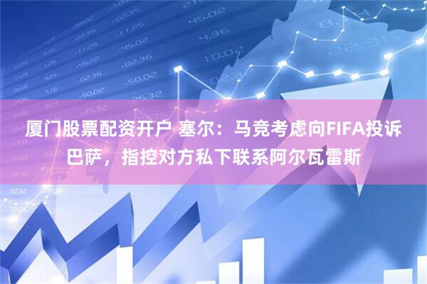 厦门股票配资开户 塞尔：马竞考虑向FIFA投诉巴萨，指控对方私下联系阿尔瓦雷斯