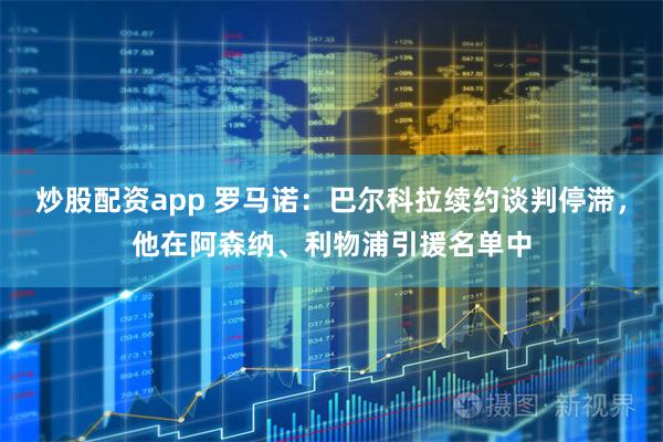 炒股配资app 罗马诺：巴尔科拉续约谈判停滞，他在阿森纳、利物浦引援名单中