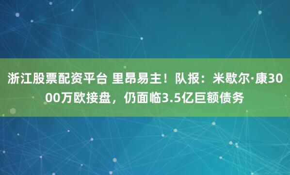 浙江股票配资平台 里昂易主！队报：米歇尔·康3000万欧接盘，仍面临3.5亿巨额债务
