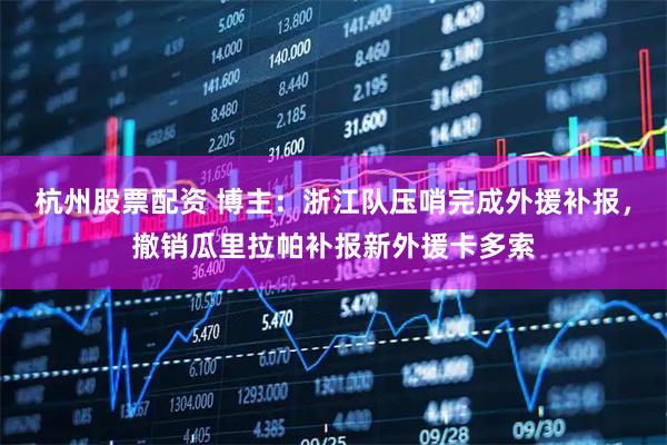 杭州股票配资 博主：浙江队压哨完成外援补报，撤销瓜里拉帕补报新外援卡多索