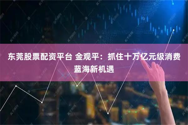东莞股票配资平台 金观平：抓住十万亿元级消费蓝海新机遇